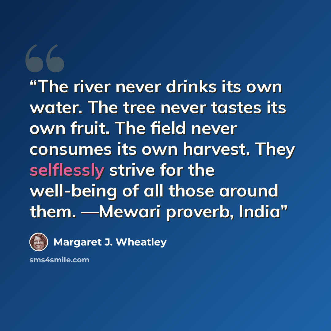 “The river never drinks its own water. The tree never tastes its own fruit. The field never consumes its own harvest. They selflessly strive for the well-being of all those around them. —Mewari proverb, India” quote by Margaret J. Wheatley