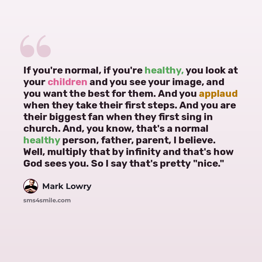 “If you're normal, if you're healthy, you look at your children and you see your image, and you want the best for them. And you applaud when they take their first steps. And you are their biggest fan when they first sing in church. And, you know, that's a normal healthy person, father, parent, I…” quote by Mark Lowry