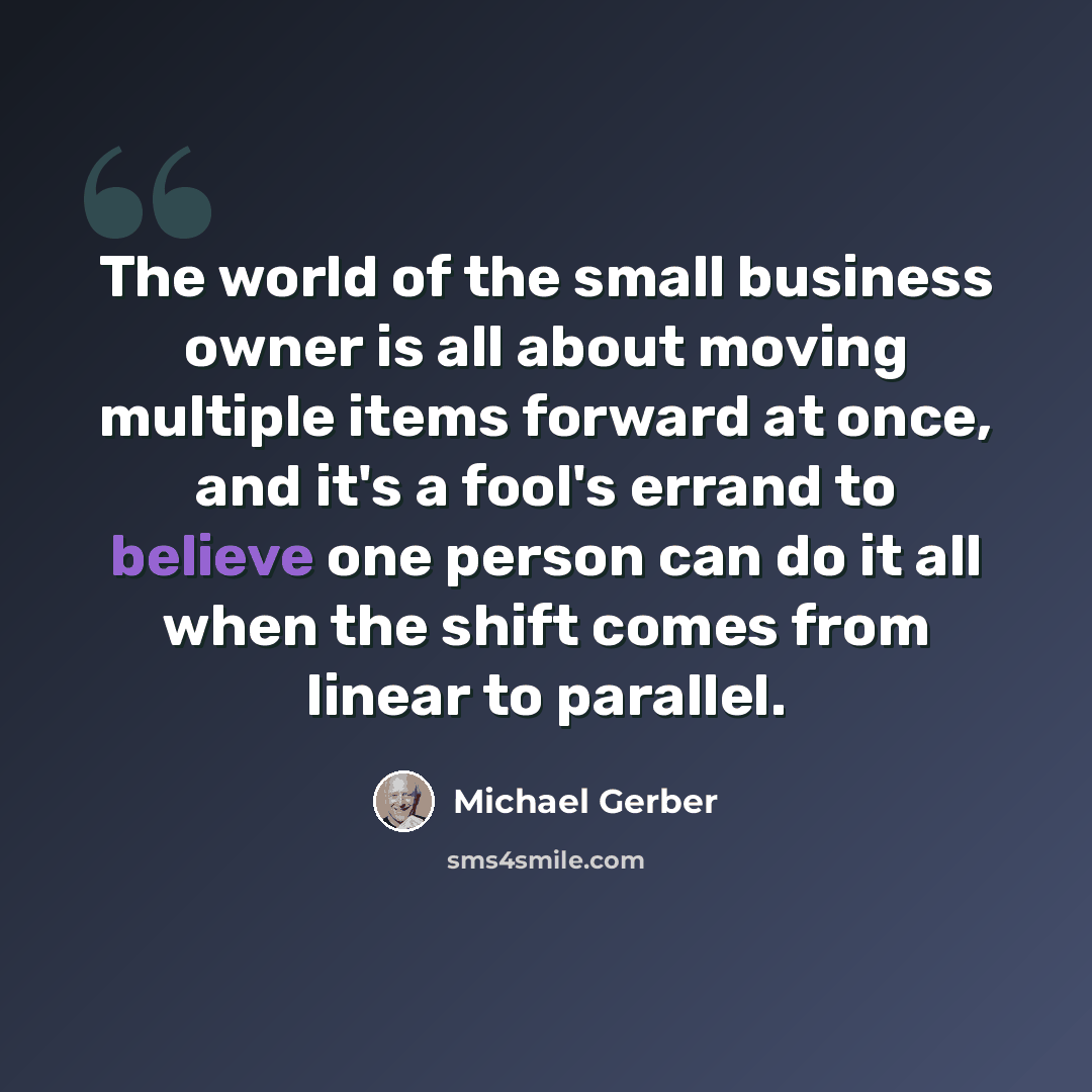 “The world of the small business owner is all about moving multiple items forward at once, and it's a fool's errand to believe one person can do it all when the shift comes from linear to parallel.” quote by Michael Gerber