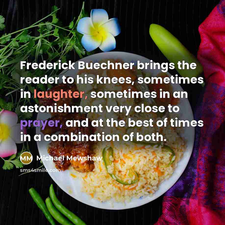 “Frederick Buechner brings the reader to his knees, sometimes in laughter, sometimes in an astonishment very close to prayer, and at the best of times in a combination of both.” quote by Michael Mewshaw