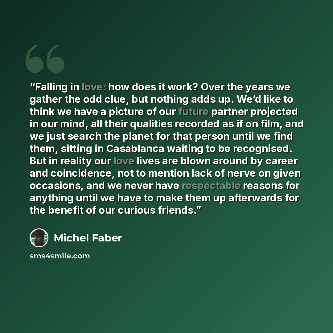 “Falling in love: how does it work? Over the years we gather the odd clue, but nothing adds up. We’d like to think we have a picture of our future partner projected in our mind, all their qualities recorded as if on film, and we just search the planet for that person until we find them, sitting in…” quote by Michel Faber