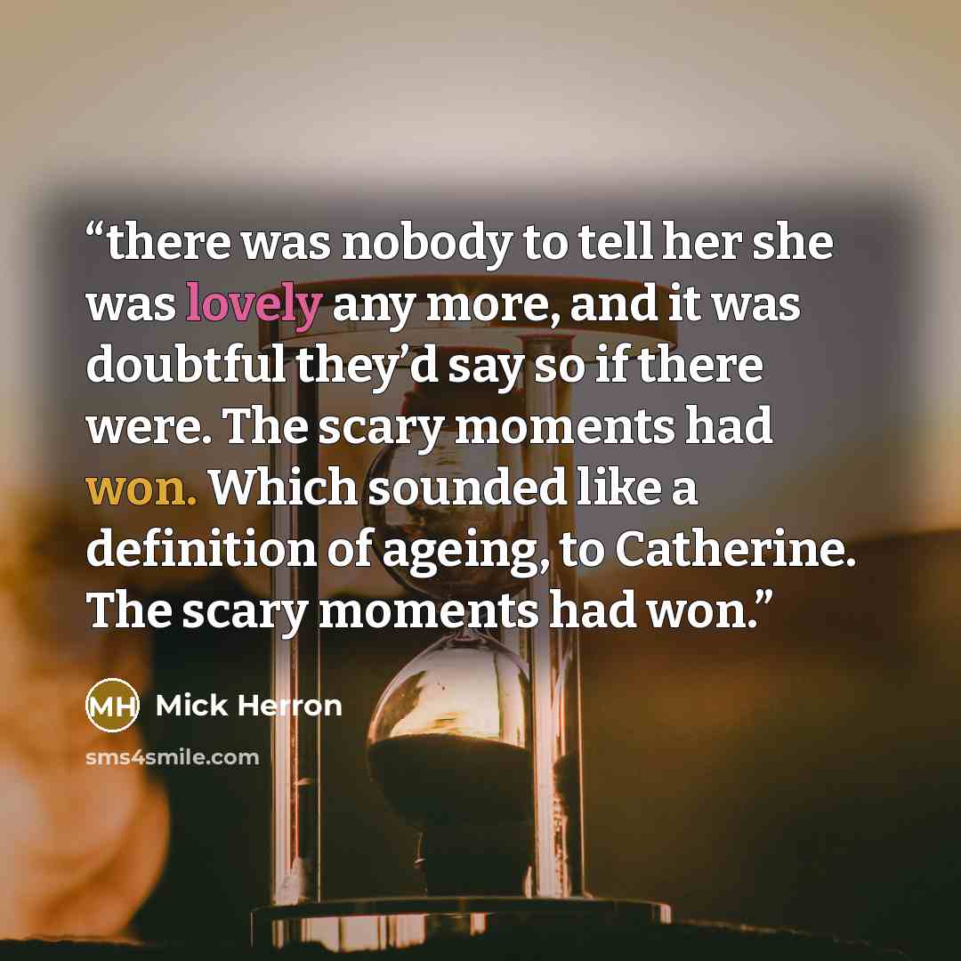 “there was nobody to tell her she was lovely any more, and it was doubtful they’d say so if there were. The scary moments had won. Which sounded like a definition of ageing, to Catherine. The scary moments had won.” quote by Mick Herron