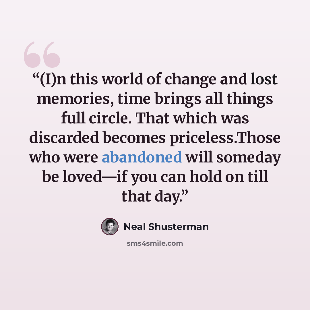 “(I)n this world of change and lost memories, time brings all things full circle. That which was discarded becomes priceless.Those who were abandoned will someday be loved—if you can hold on till that day.” quote by Neal Shusterman
