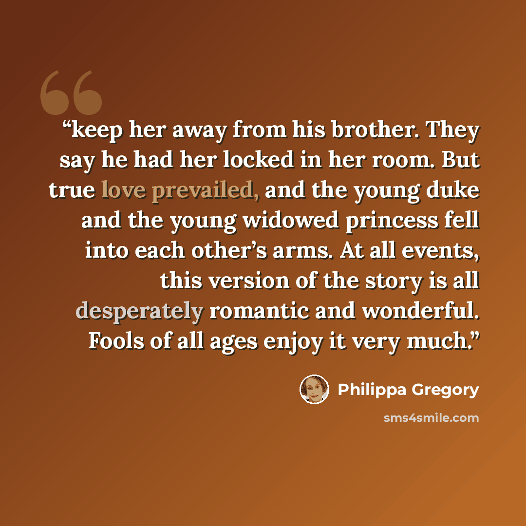 “keep her away from his brother. They say he had her locked in her room. But true love prevailed, and the young duke and the young widowed princess fell into each other’s arms. At all events, this version of the story is all desperately romantic and wonderful. Fools of all ages enjoy it very much.” quote by Philippa Gregory
