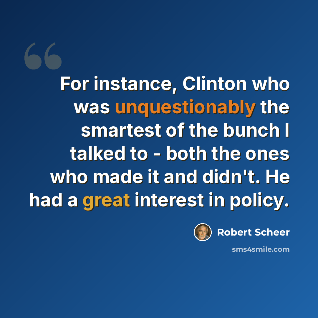 “For instance, Clinton who was unquestionably the smartest of the bunch I talked to - both the ones who made it and didn't. He had a great interest in policy.” quote by Robert Scheer