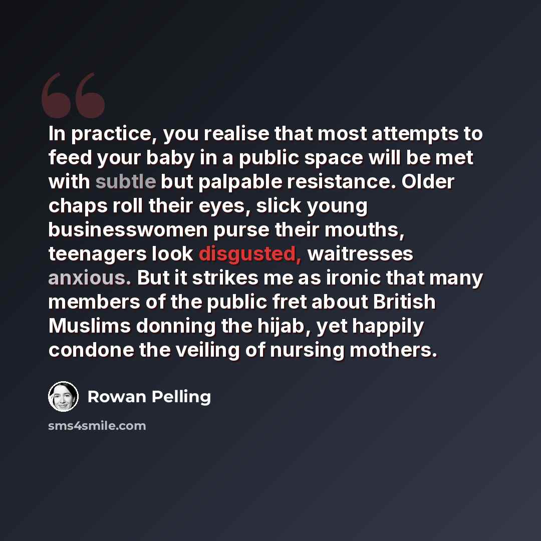 “In practice, you realise that most attempts to feed your baby in a public space will be met with subtle but palpable resistance. Older chaps roll their eyes, slick young businesswomen purse their mouths, teenagers look disgusted, waitresses anxious. But it strikes me as ironic that many members of…” quote by Rowan Pelling