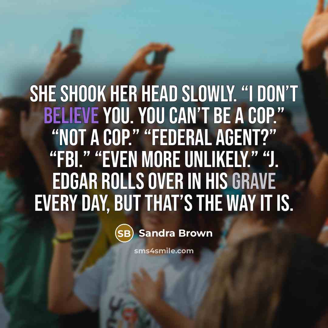 “She shook her head slowly. “I don’t believe you. You can’t be a cop.” “Not a cop.” “Federal agent?” “FBI.” “Even more unlikely.” “J. Edgar rolls over in his grave every day, but that’s the way it is.” quote by Sandra Brown
