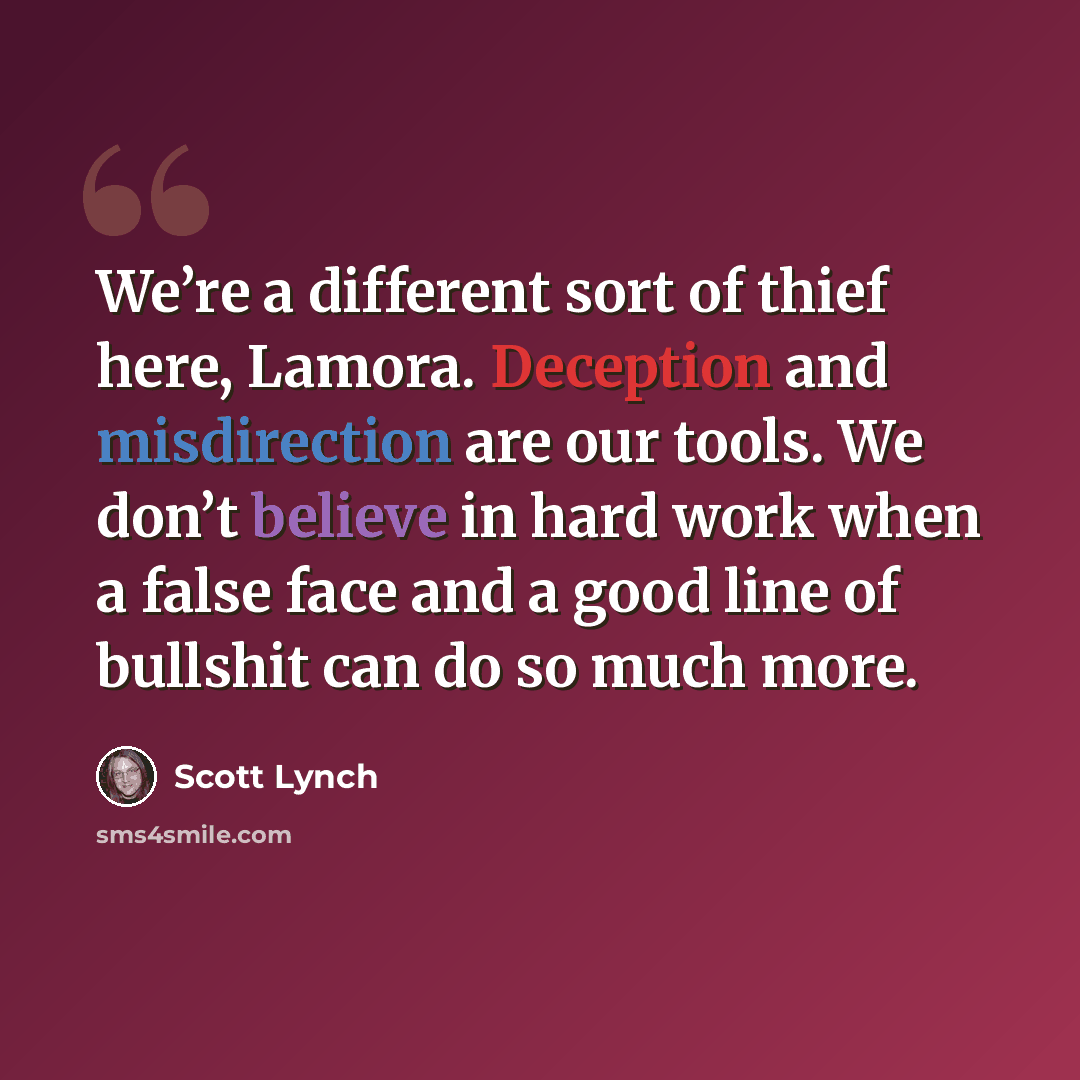 “We’re a different sort of thief here, Lamora. Deception and misdirection are our tools. We don’t believe in hard work when a false face and a good line of bullshit can do so much more.” quote by Scott Lynch