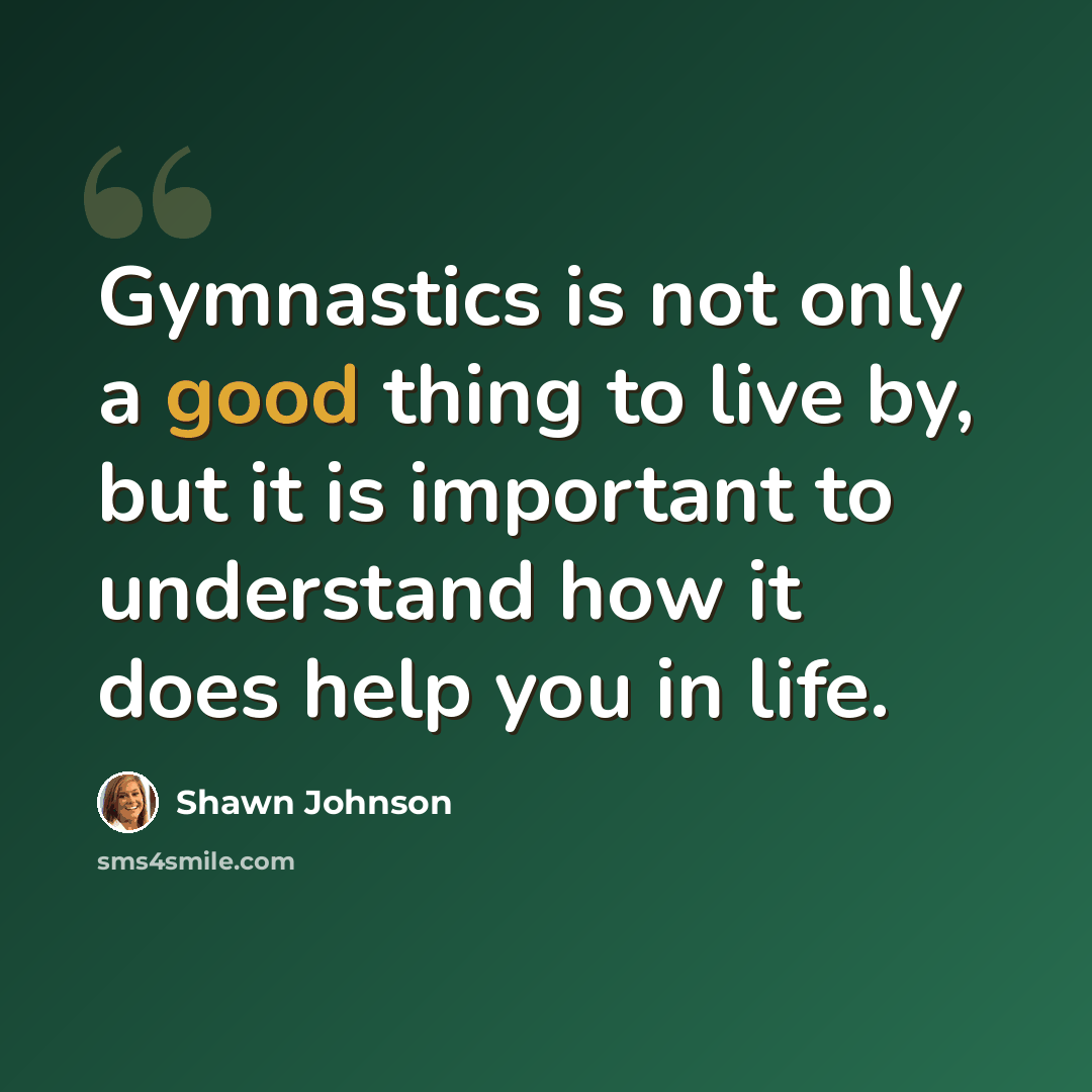 “Gymnastics is not only a good thing to live by, but it is important to understand how it does help you in life.” quote by Shawn Johnson