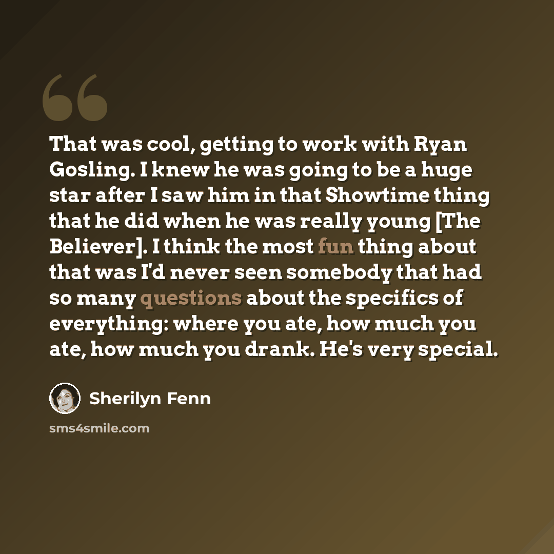 “That was cool, getting to work with Ryan Gosling. I knew he was going to be a huge star after I saw him in that Showtime thing that he did when he was really young [The Believer]. I think the most fun thing about that was I'd never seen somebody that had so many questions about the specifics of…” quote by Sherilyn Fenn