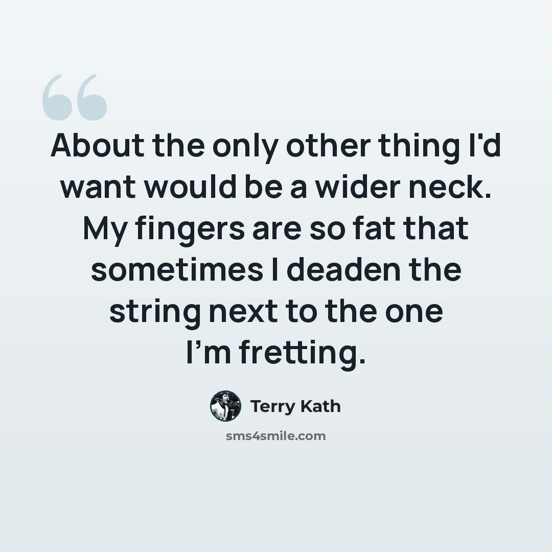 “About the only other thing I'd want would be a wider neck. My fingers are so fat that sometimes I deaden the string next to the one I'm fretting.” quote by Terry Kath