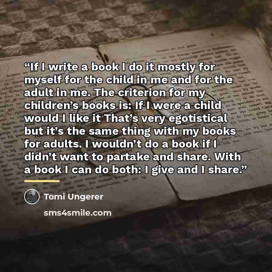 “If I write a book I do it mostly for myself for the child in me and for the adult in me. The criterion for my children’s books is: If I were a child would I like it That’s very egotistical but it’s the same thing with my books for adults. I wouldn’t do a book if I didn’t want to partake and share…” quote by Tomi Ungerer