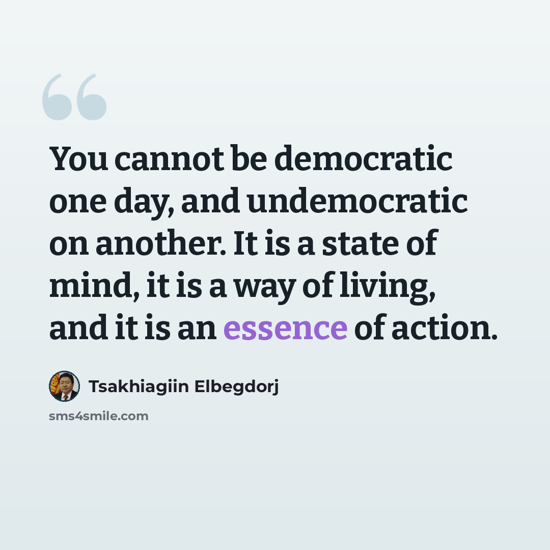 “You cannot be democratic one day, and undemocratic on another. It is a state of mind, it is a way of living, and it is an essence of action.” quote by Tsakhiagiin Elbegdorj