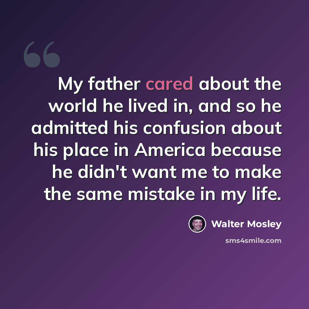 “My father cared about the world he lived in, and so he admitted his confusion about his place in America because he didn't want me to make the same mistake in my life.” quote by Walter Mosley