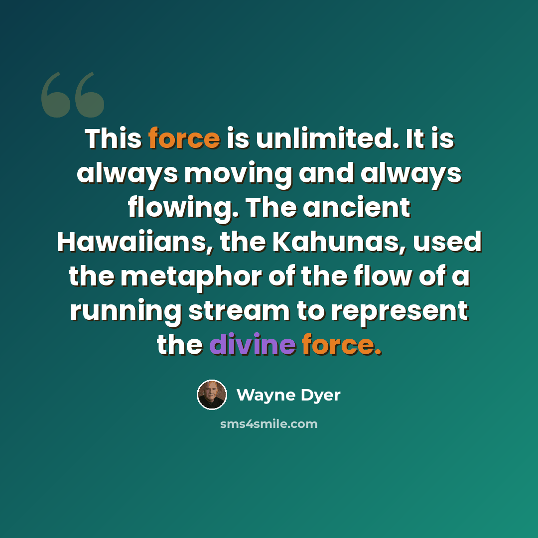 “This force is unlimited. It is always moving and always flowing. The ancient Hawaiians, the Kahunas, used the metaphor of the flow of a running stream to represent the divine force.” quote by Wayne Dyer