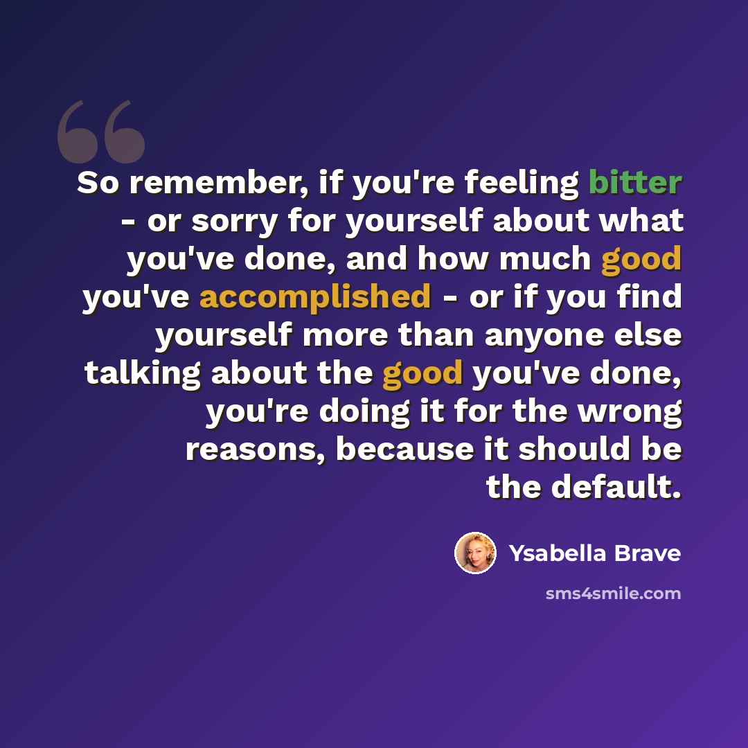“So remember, if you're feeling bitter - or sorry for yourself about what you've done, and how much good you've accomplished - or if you find yourself more than anyone else talking about the good you've done, you're doing it for the wrong reasons, because it should be the default.” quote by Ysabella Brave