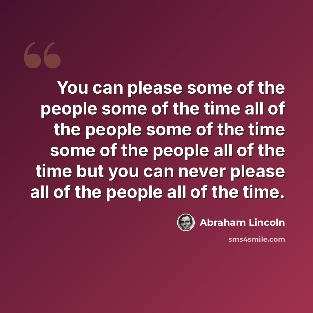 “You can please some of the people some of the time all of the people some of the time some of the people all of the time but you can never please all of the people all of the time.” quote by Abraham Lincoln
