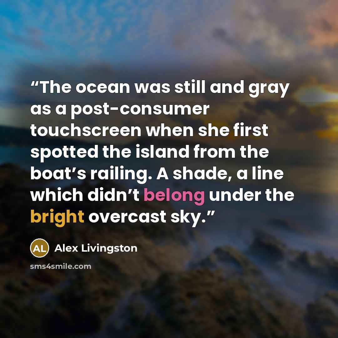 “The ocean was still and gray as a post-consumer touchscreen when she first spotted the island from the boat’s railing. A shade, a line which didn’t belong under the bright overcast sky.” quote by Alex Livingston