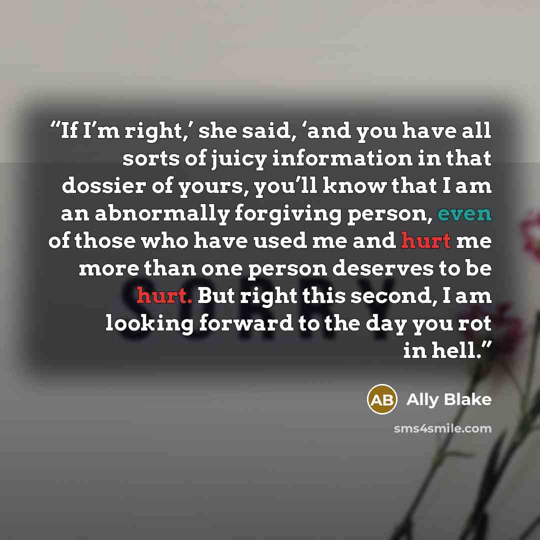 “If I’m right,’ she said, ‘and you have all sorts of juicy information in that dossier of yours, you’ll know that I am an abnormally forgiving person, even of those who have used me and hurt me more than one person deserves to be hurt. But right this second, I am looking forward to the day you rot…” quote by Ally Blake
