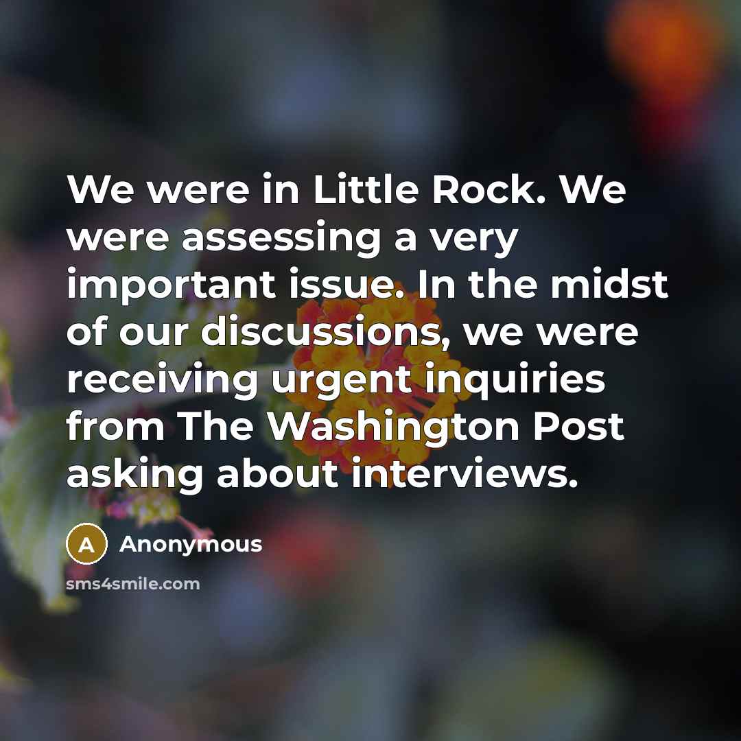 “We were in Little Rock. We were assessing a very important issue. In the midst of our discussions, we were receiving urgent inquiries from The Washington Post asking about interviews.” quote by Anonymous