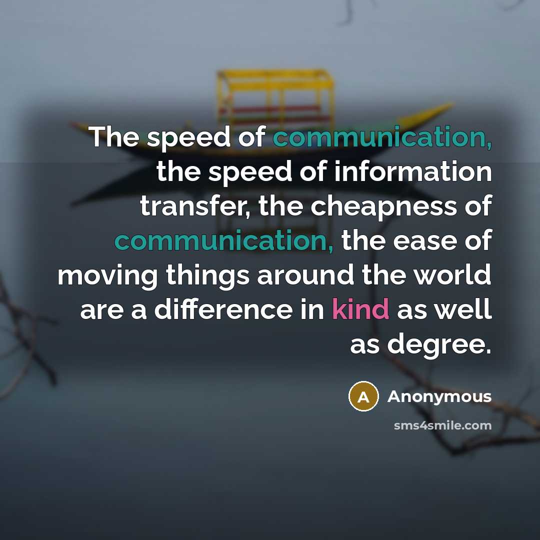“The speed of communication, the speed of information transfer, the cheapness of communication, the ease of moving things around the world are a difference in kind as well as degree.” quote by Anonymous