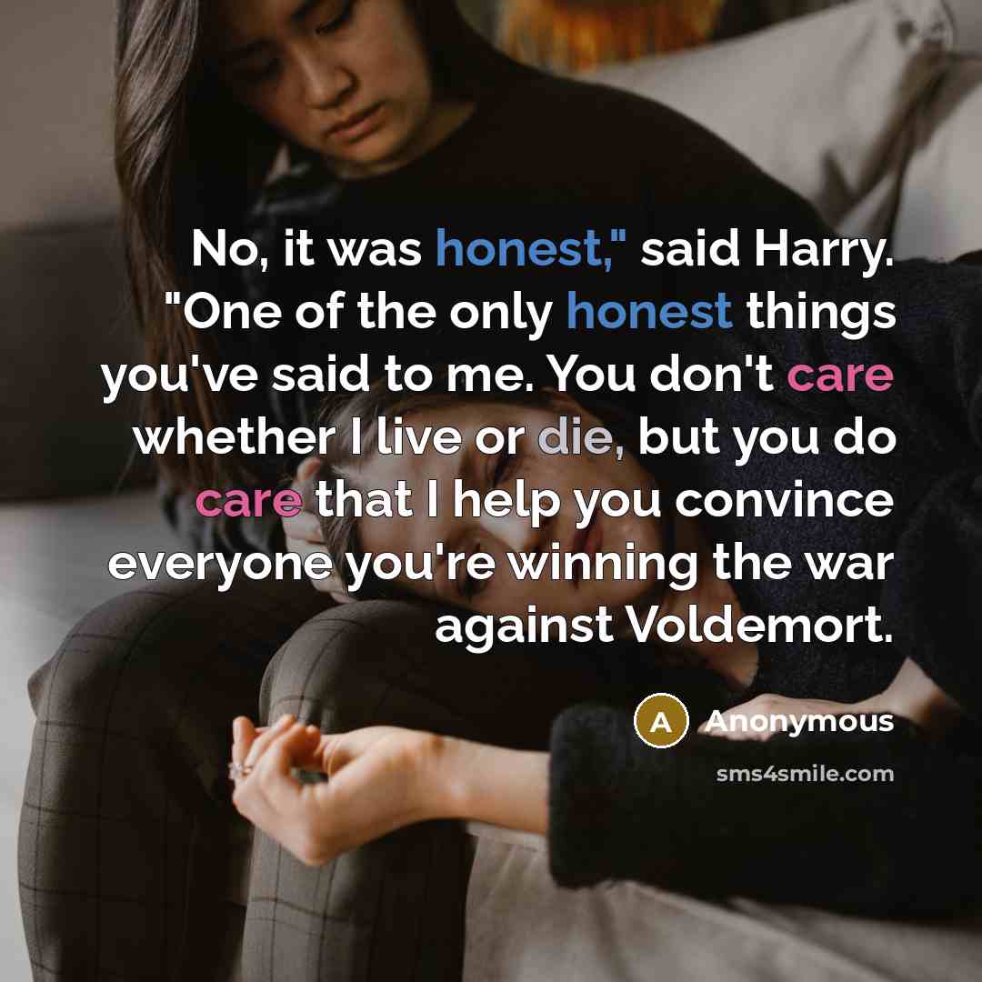 “No, it was honest," said Harry. "One of the only honest things you've said to me. You don't care whether I live or die, but you do care that I help you convince everyone you're winning the war against Voldemort.” quote by Anonymous