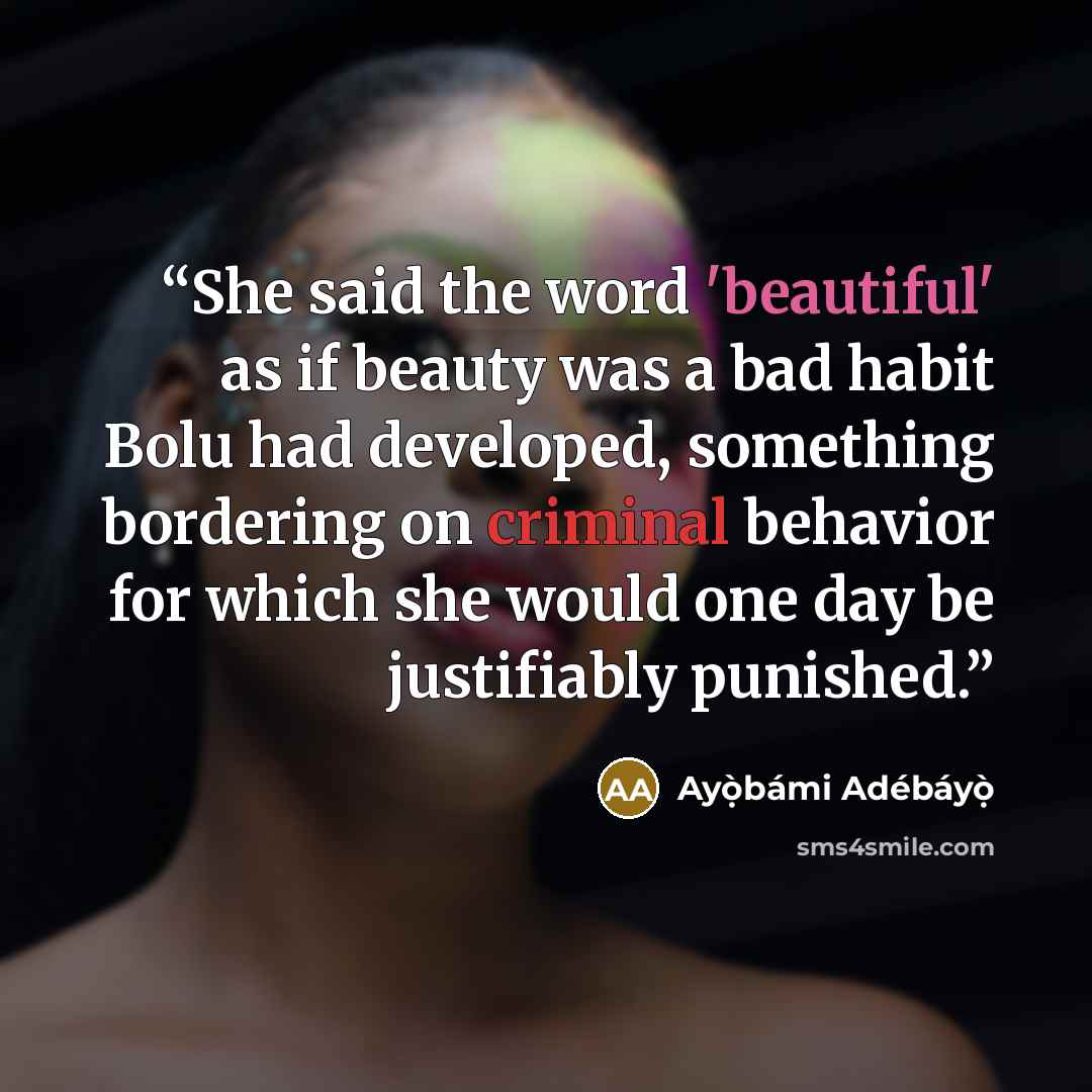 “She said the word 'beautiful' as if beauty was a bad habit Bolu had developed, something bordering on criminal behavior for which she would one day be justifiably punished.” quote by Ayọ̀bámi Adébáyọ̀