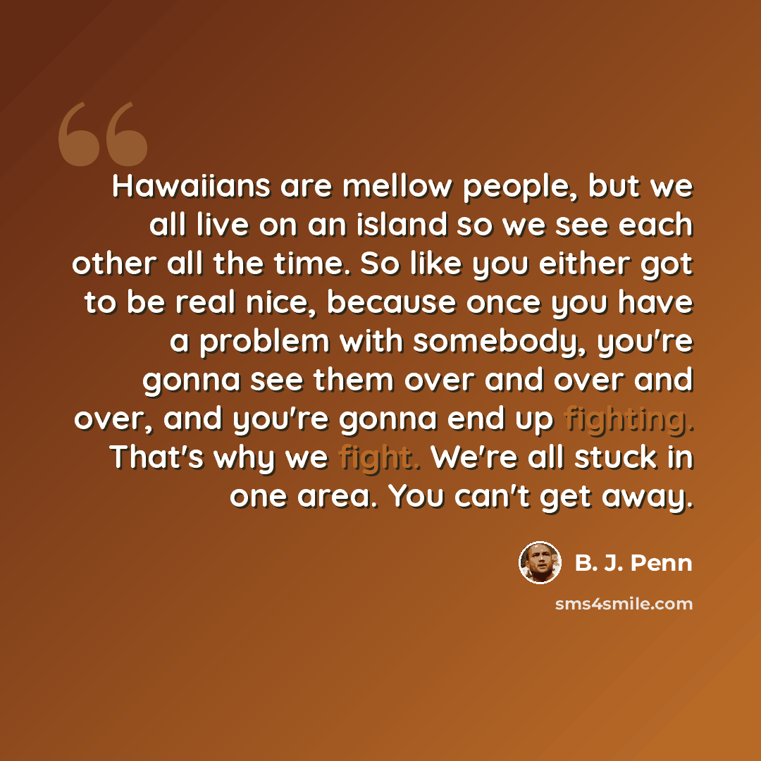 “Hawaiians are mellow people, but we all live on an island so we see each other all the time. So like you either got to be real nice, because once you have a problem with somebody, you're gonna see them over and over and over, and you're gonna end up fighting. That's why we fight. We're all stuck…” quote by B. J. Penn