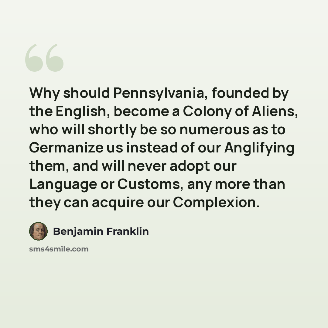 “Why should Pennsylvania, founded by the English, become a Colony of Aliens, who will shortly be so numerous as to Germanize us instead of our Anglifying them, and will never adopt our Language or Customs, any more than they can acquire our Complexion.” quote by Benjamin Franklin