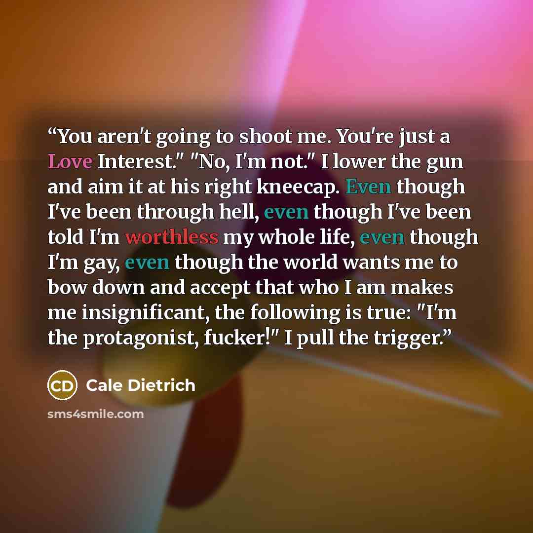 “You aren't going to shoot me. You're just a Love Interest." "No, I'm not." I lower the gun and aim it at his right kneecap. Even though I've been through hell, even though I've been told I'm worthless my whole life, even though I'm gay, even though the world wants me to bow down and accept that…” quote by Cale Dietrich