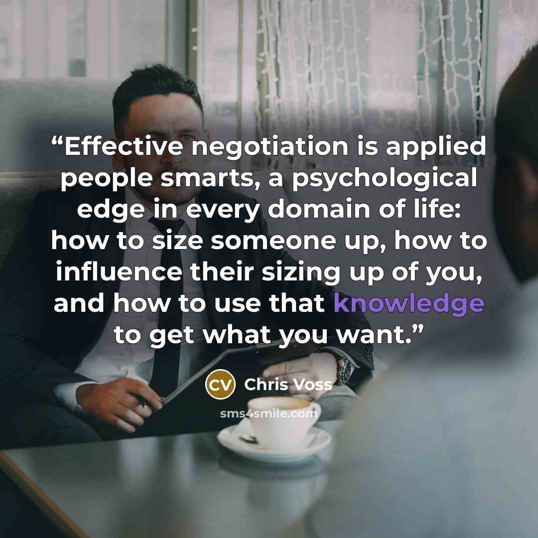 “Effective negotiation is applied people smarts, a psychological edge in every domain of life: how to size someone up, how to influence their sizing up of you, and how to use that knowledge to get what you want.” quote by Chris Voss
