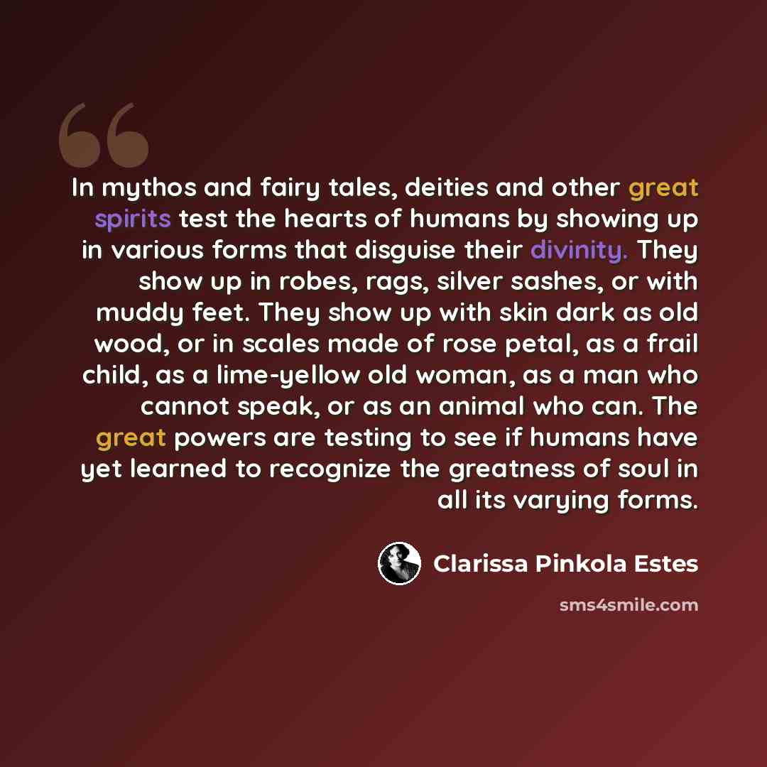 “In mythos and fairy tales, deities and other great spirits test the hearts of humans by showing up in various forms that disguise their divinity. They show up in robes, rags, silver sashes, or with muddy feet. They show up with skin dark as old wood, or in scales made of rose petal, as a frail…” quote by Clarissa Pinkola Estes