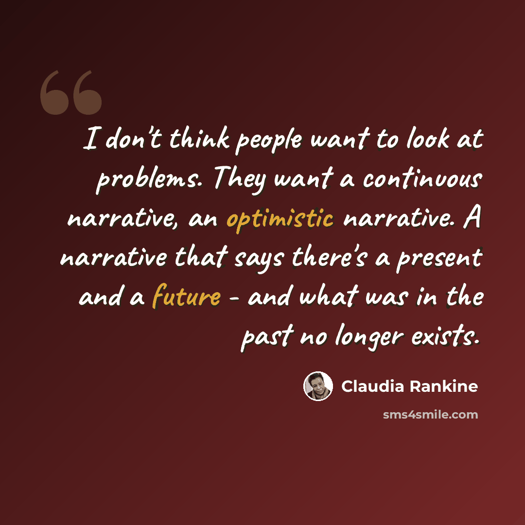 “I don't think people want to look at problems. They want a continuous narrative, an optimistic narrative. A narrative that says there's a present and a future - and what was in the past no longer exists.” quote by Claudia Rankine