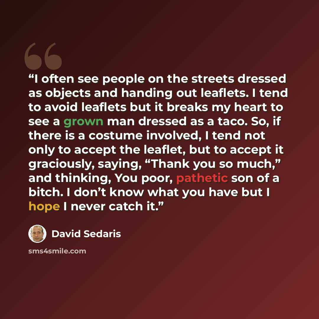 “I often see people on the streets dressed as objects and handing out leaflets. I tend to avoid leaflets but it breaks my heart to see a grown man dressed as a taco. So, if there is a costume involved, I tend not only to accept the leaflet, but to accept it graciously, saying, “Thank you so much,”…” quote by David Sedaris