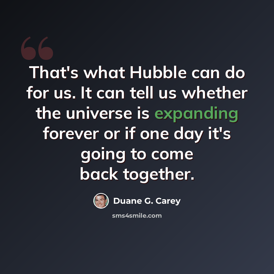 “That's what Hubble can do for us. It can tell us whether the universe is expanding forever or if one day it's going to come back together.” quote by Duane G. Carey