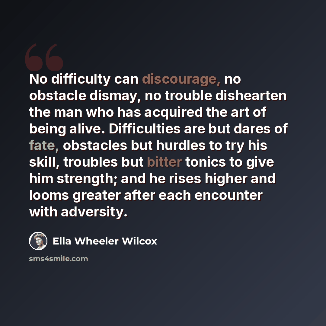 “No difficulty can discourage, no obstacle dismay, no trouble dishearten the man who has acquired the art of being alive. Difficulties are but dares of fate, obstacles but hurdles to try his skill, troubles but bitter tonics to give him strength; and he rises higher and looms greater after each…” quote by Ella Wheeler Wilcox