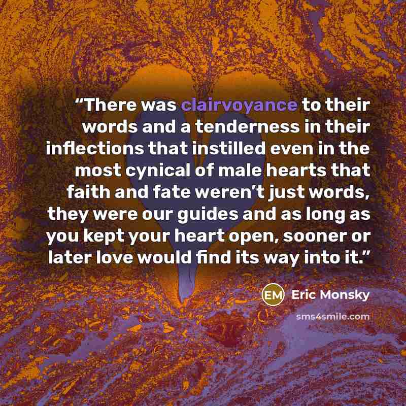 “There was clairvoyance to their words and a tenderness in their inflections that instilled even in the most cynical of male hearts that faith and fate weren’t just words, they were our guides and as long as you kept your heart open, sooner or later love would find its way into it.” quote by Eric Monsky