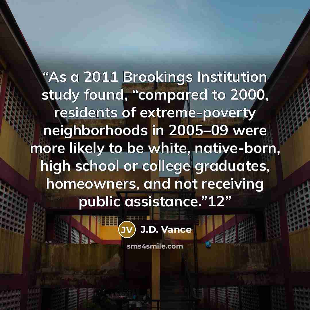 “As a 2011 Brookings Institution study found, “compared to 2000, residents of extreme-poverty neighborhoods in 2005–09 were more likely to be white, native-born, high school or college graduates, homeowners, and not receiving public assistance.”12” quote by J.D. Vance