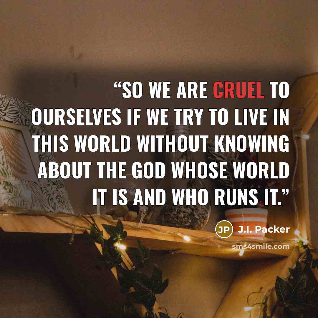 “so we are cruel to ourselves if we try to live in this world without knowing about the God whose world it is and who runs it.” quote by J.I. Packer