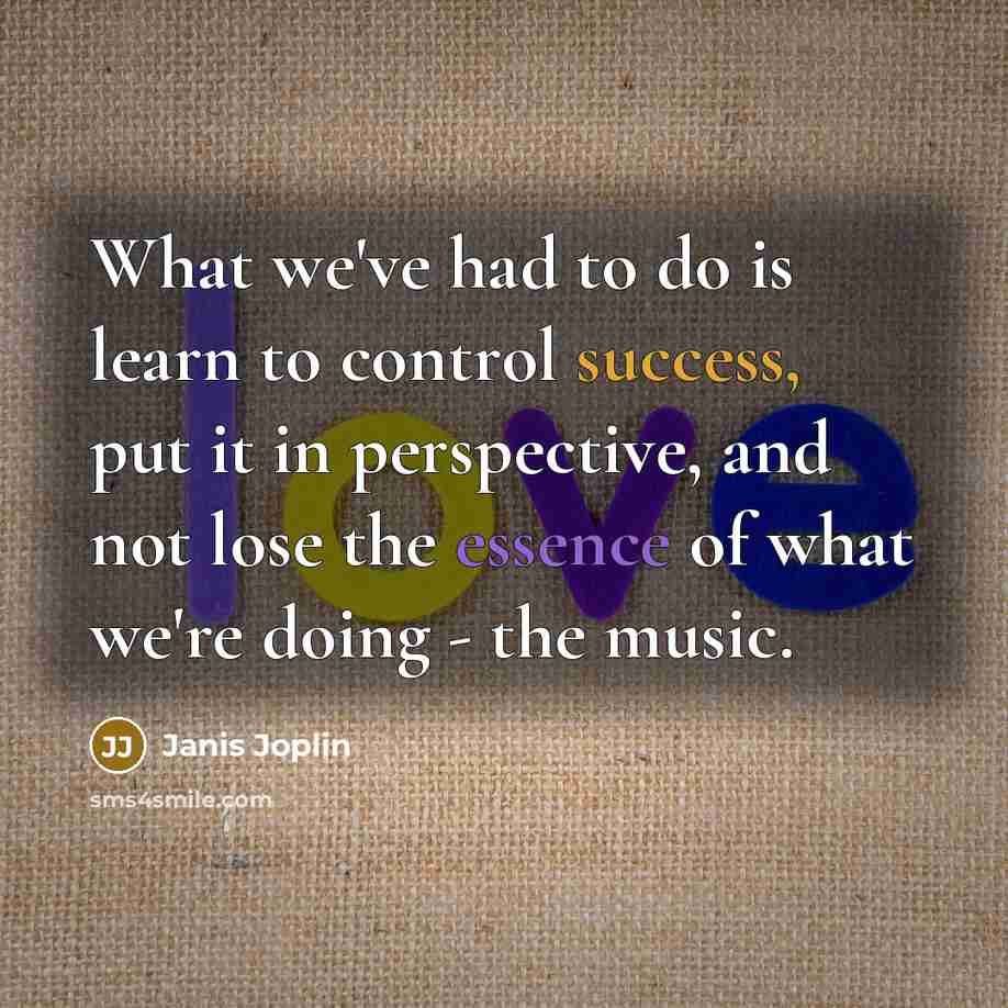 “What we've had to do is learn to control success, put it in perspective, and not lose the essence of what we're doing - the music.” quote by Janis Joplin