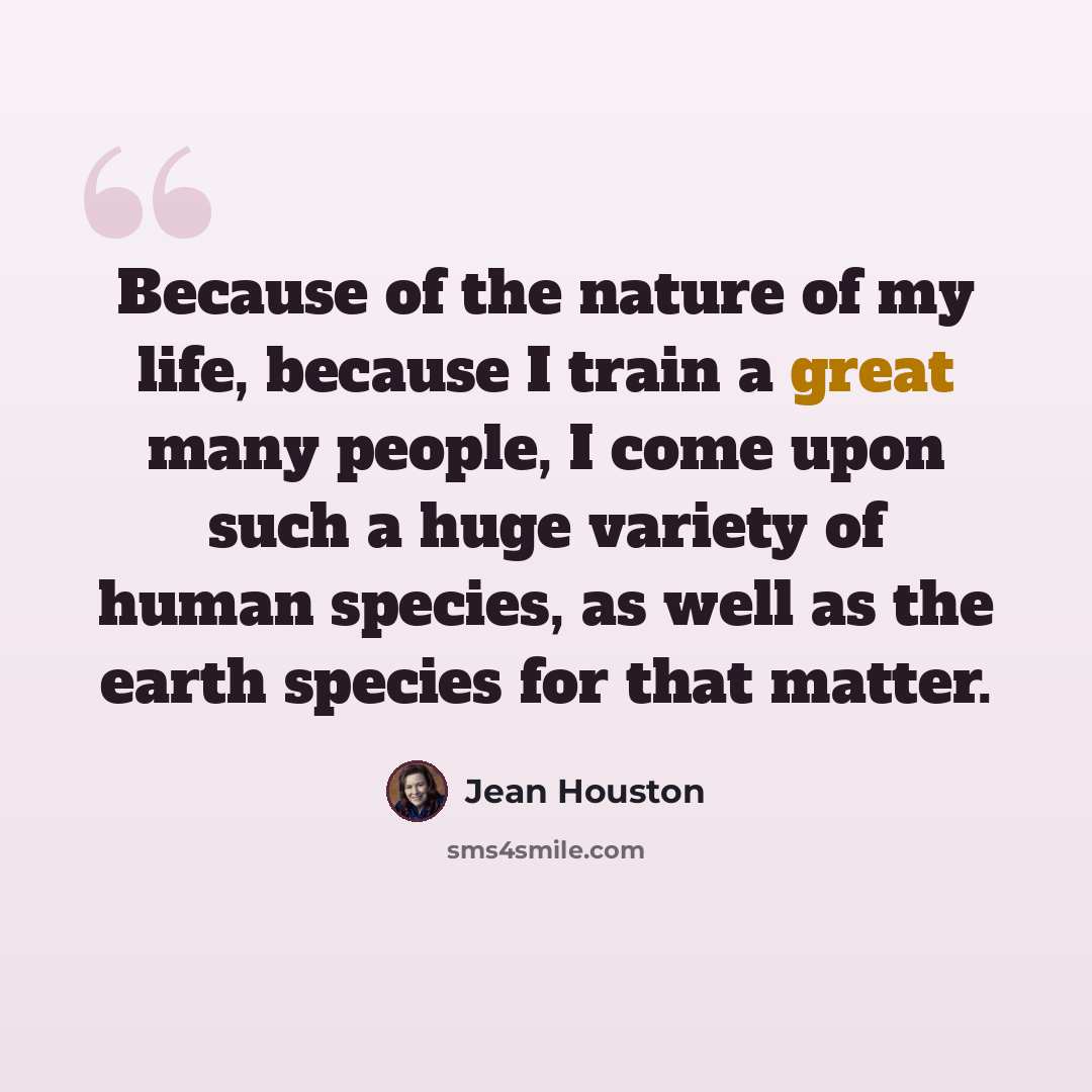 “Because of the nature of my life, because I train a great many people, I come upon such a huge variety of human species, as well as the earth species for that matter.” quote by Jean Houston