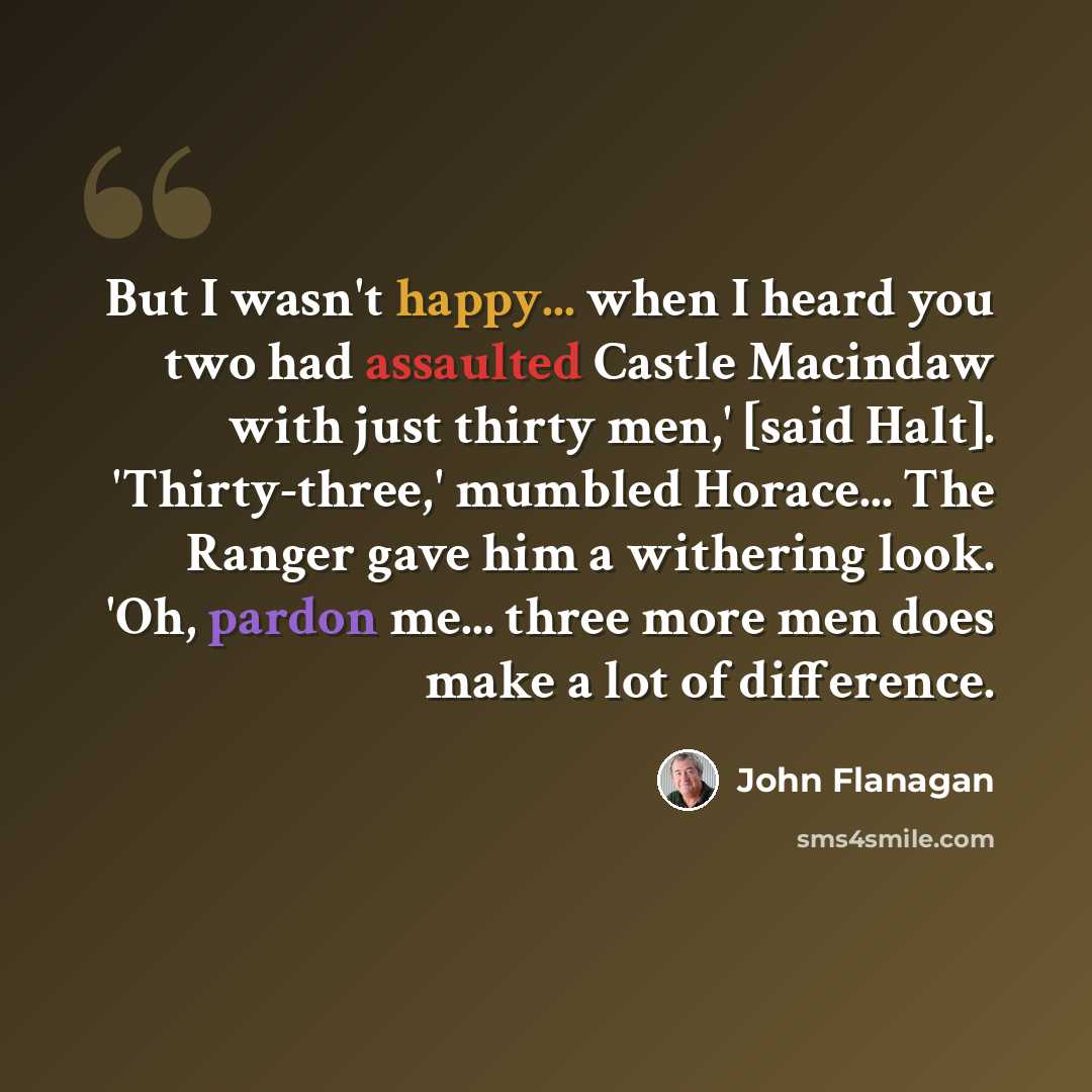“But I wasn't happy... when I heard you two had assaulted Castle Macindaw with just thirty men,' [said Halt]. 'Thirty-three,' mumbled Horace... The Ranger gave him a withering look. 'Oh, pardon me... three more men does make a lot of difference.” quote by John Flanagan