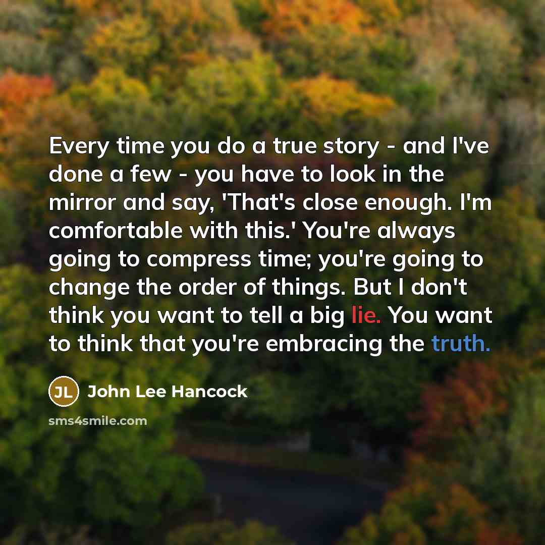 “Every time you do a true story - and I've done a few - you have to look in the mirror and say, 'That's close enough. I'm comfortable with this.' You're always going to compress time; you're going to change the order of things. But I don't think you want to tell a big lie. You want to think that…” quote by John Lee Hancock