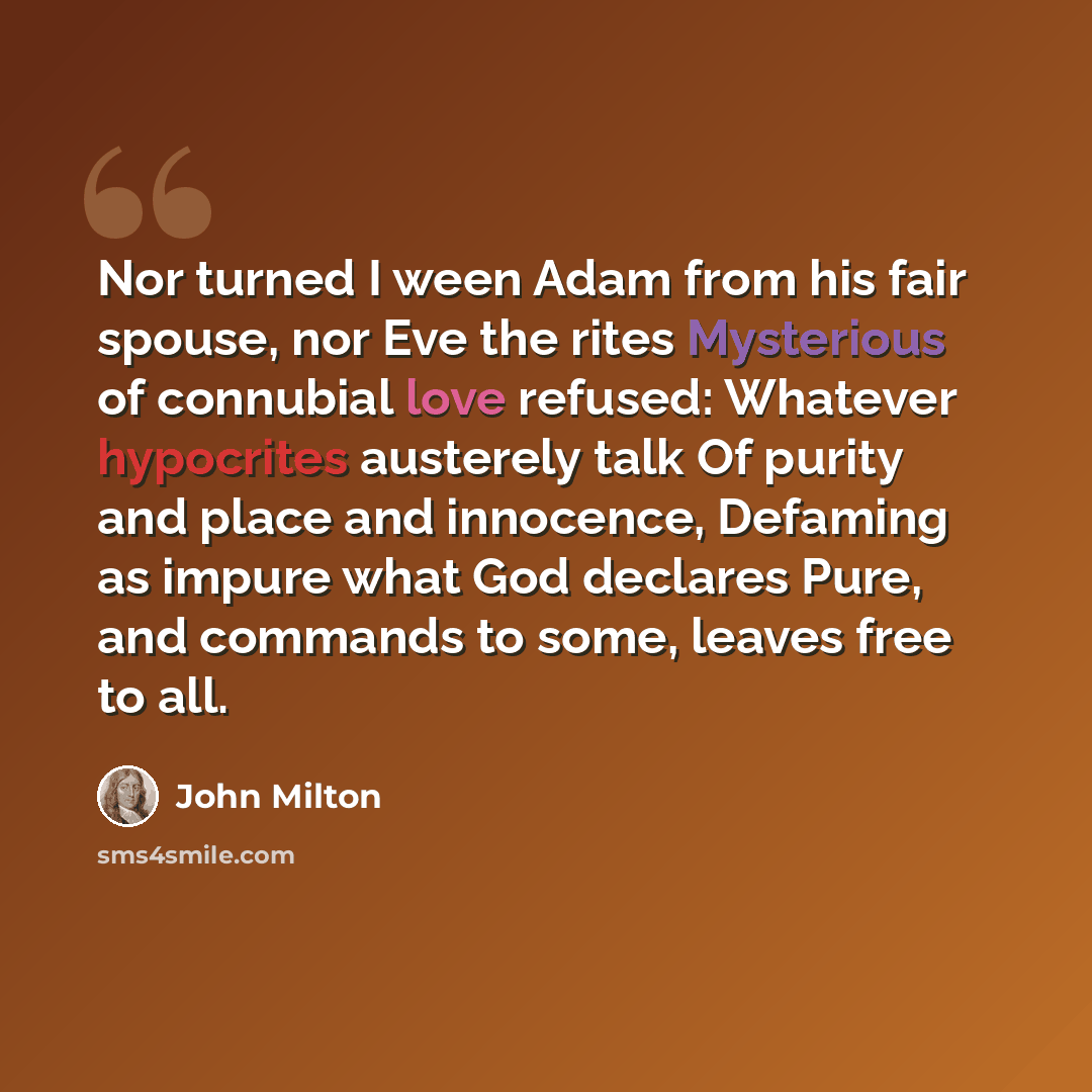 “Nor turned I ween Adam from his fair spouse, nor Eve the rites Mysterious of connubial love refused: Whatever hypocrites austerely talk Of purity and place and innocence, Defaming as impure what God declares Pure, and commands to some, leaves free to all.” quote by John Milton