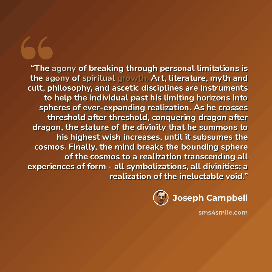 “The agony of breaking through personal limitations is the agony of spiritual growth. Art, literature, myth and cult, philosophy, and ascetic disciplines are instruments to help the individual past his limiting horizons into spheres of ever-expanding realization. As he crosses threshold after…” quote by Joseph Campbell