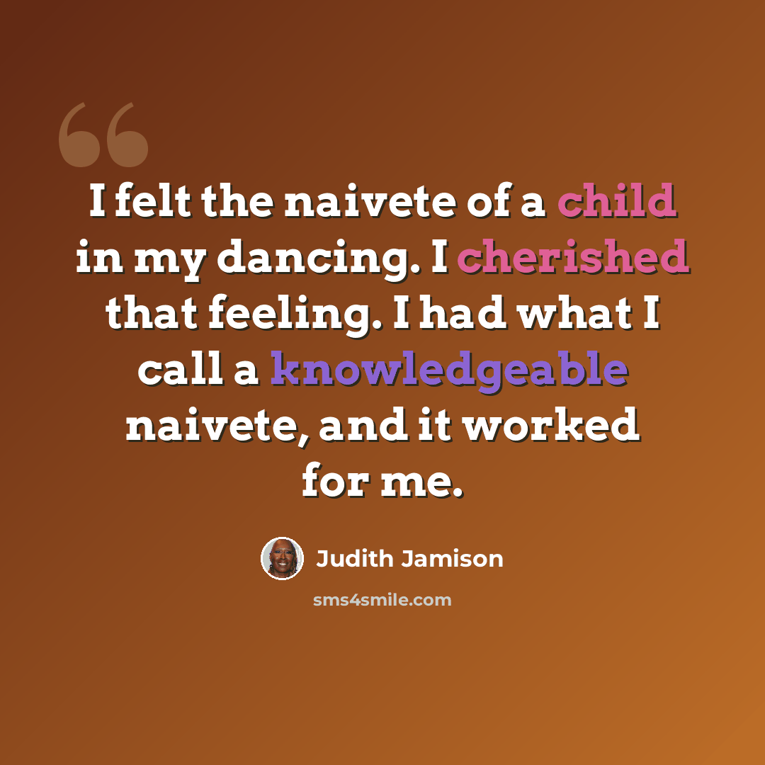 “I felt the naivete of a child in my dancing. I cherished that feeling. I had what I call a knowledgeable naivete, and it worked for me.” quote by Judith Jamison