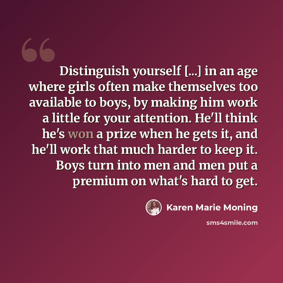 “Distinguish yourself [...] in an age where girls often make themselves too available to boys, by making him work a little for your attention. He'll think he's won a prize when he gets it, and he'll work that much harder to keep it. Boys turn into men and men put a premium on what's hard to get.” quote by Karen Marie Moning
