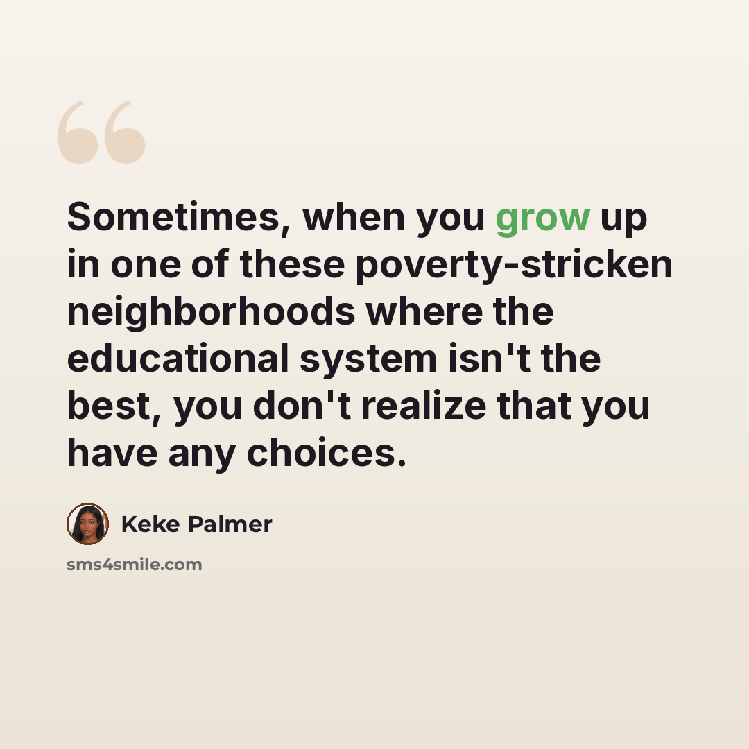“Sometimes, when you grow up in one of these poverty-stricken neighborhoods where the educational system isn't the best, you don't realize that you have any choices.” quote by Keke Palmer