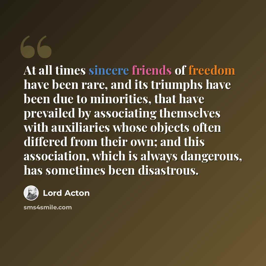 “At all times sincere friends of freedom have been rare, and its triumphs have been due to minorities, that have prevailed by associating themselves with auxiliaries whose objects often differed from their own; and this association, which is always dangerous, has sometimes been disastrous.” quote by Lord Acton