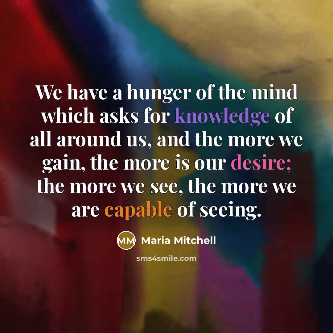 “We have a hunger of the mind which asks for knowledge of all around us, and the more we gain, the more is our desire; the more we see, the more we are capable of seeing.” quote by Maria Mitchell